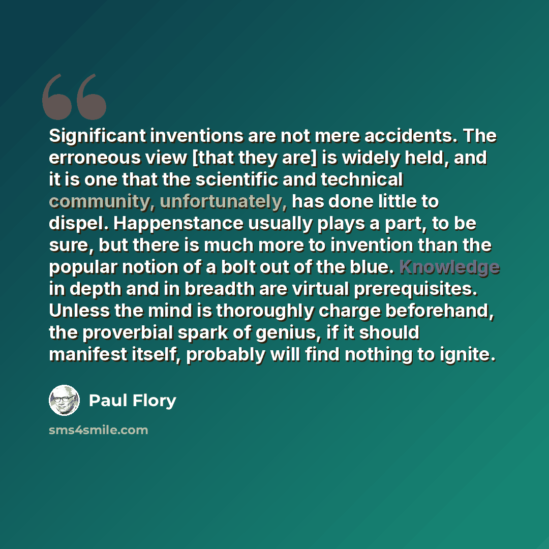 “Significant inventions are not mere accidents. The erroneous view [that they are] is widely held, and it is one that the scientific and technical community, unfortunately, has done little to dispel. Happenstance usually plays a part, to be sure, but there is much more to invention than the popular…” quote by Paul Flory