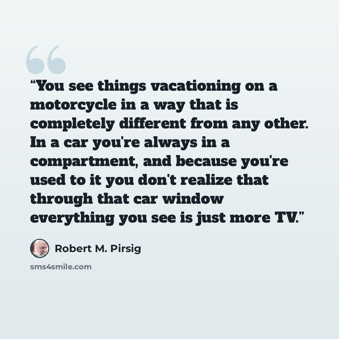 “You see things vacationing on a motorcycle in a way that is completely different from any other. In a car you're always in a compartment, and because you're used to it you don't realize that through that car window everything you see is just more TV.” quote by Robert M. Pirsig