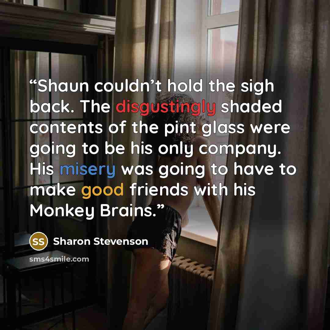 “Shaun couldn’t hold the sigh back. The disgustingly shaded contents of the pint glass were going to be his only company. His misery was going to have to make good friends with his Monkey Brains.” quote by Sharon Stevenson