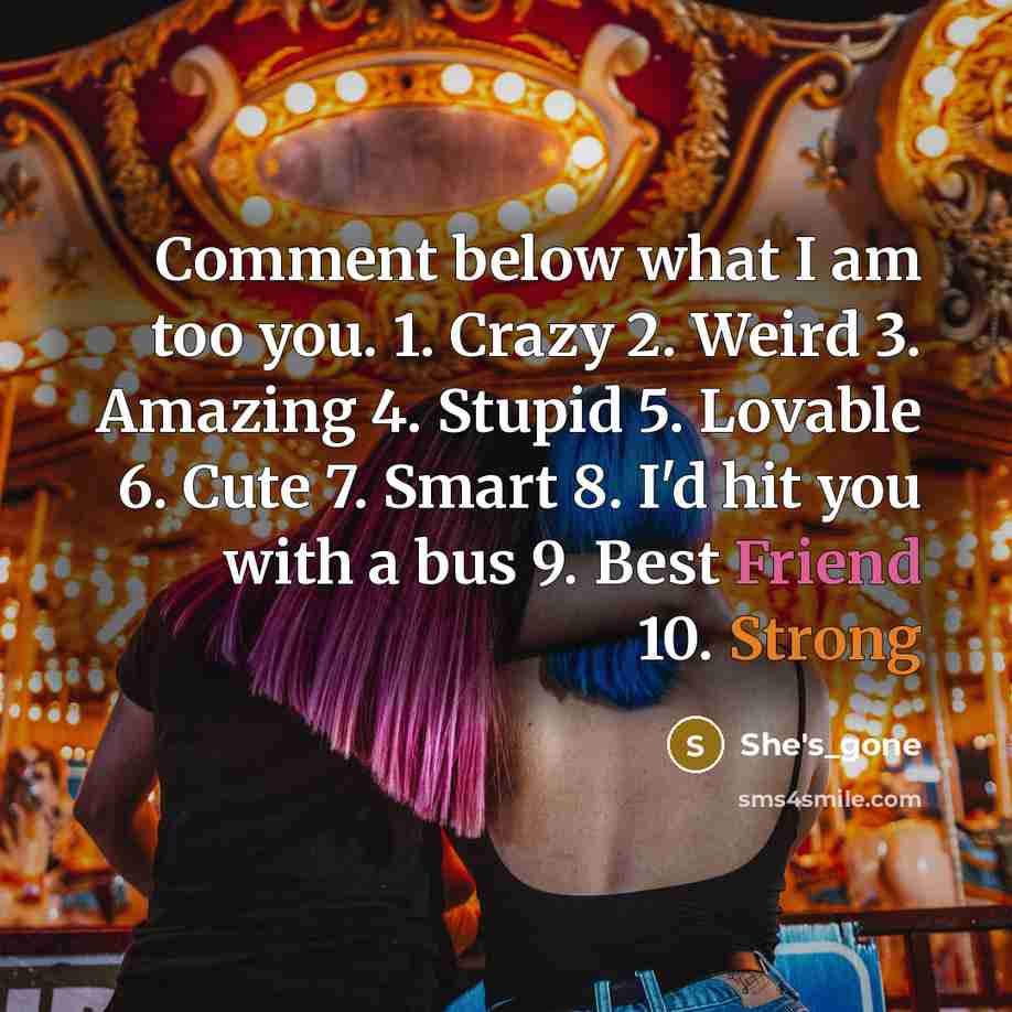 “Comment below what I am too you. 1. Crazy 2. Weird 3. Amazing 4. Stupid 5. Lovable 6. Cute 7. Smart 8. I'd hit you with a bus 9. Best Friend 10. Strong” quote by She's_gone