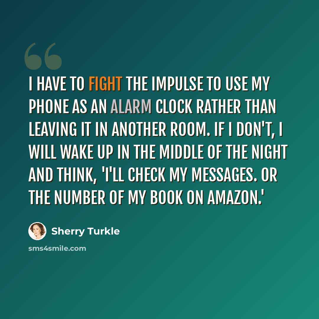 “I have to fight the impulse to use my phone as an alarm clock rather than leaving it in another room. If I don't, I will wake up in the middle of the night and think, 'I'll check my messages. Or the number of my book on Amazon.'” quote by Sherry Turkle