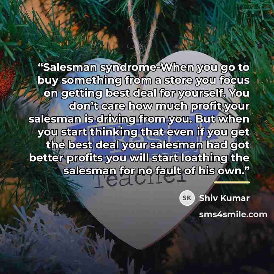 “Salesman syndrome-When you go to buy something from a store you focus on getting best deal for yourself. You don’t care how much profit your salesman is driving from you. But when you start thinking that even if you get the best deal your salesman had got better profits you will start loathing the…” quote by Shiv Kumar