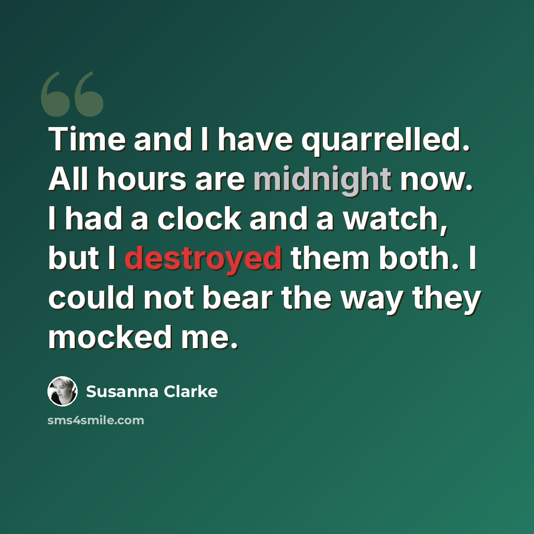 “Time and I have quarrelled. All hours are midnight now. I had a clock and a watch, but I destroyed them both. I could not bear the way they mocked me.” quote by Susanna Clarke