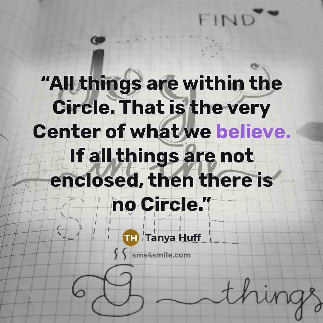 “All things are within the Circle. That is the very Center of what we believe. If all things are not enclosed, then there is no Circle.” quote by Tanya Huff