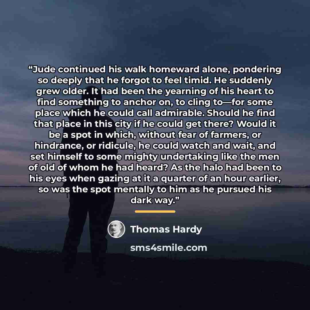 “Jude continued his walk homeward alone, pondering so deeply that he forgot to feel timid. He suddenly grew older. It had been the yearning of his heart to find something to anchor on, to cling to—for some place which he could call admirable. Should he find that place in this city if he could get…” quote by Thomas Hardy