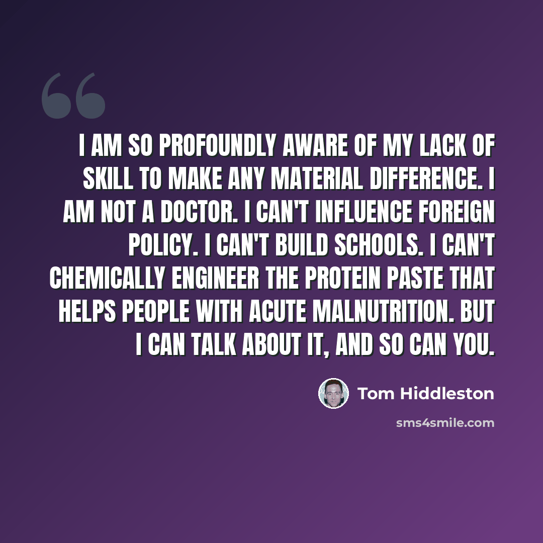“I am so profoundly aware of my lack of skill to make any material difference. I am not a doctor. I can't influence foreign policy. I can't build schools. I can't chemically engineer the protein paste that helps people with acute malnutrition. But I can talk about it, and so can you.” quote by Tom Hiddleston