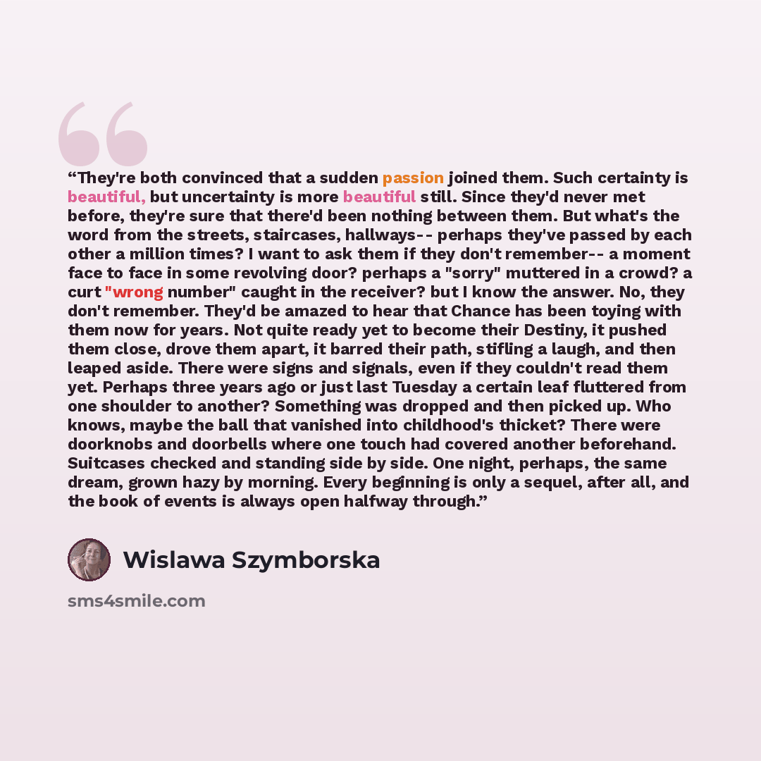 “They're both convinced that a sudden passion joined them. Such certainty is beautiful, but uncertainty is more beautiful still. Since they'd never met before, they're sure that there'd been nothing between them. But what's the word from the streets, staircases, hallways-- perhaps they've passed by…” quote by Wislawa Szymborska