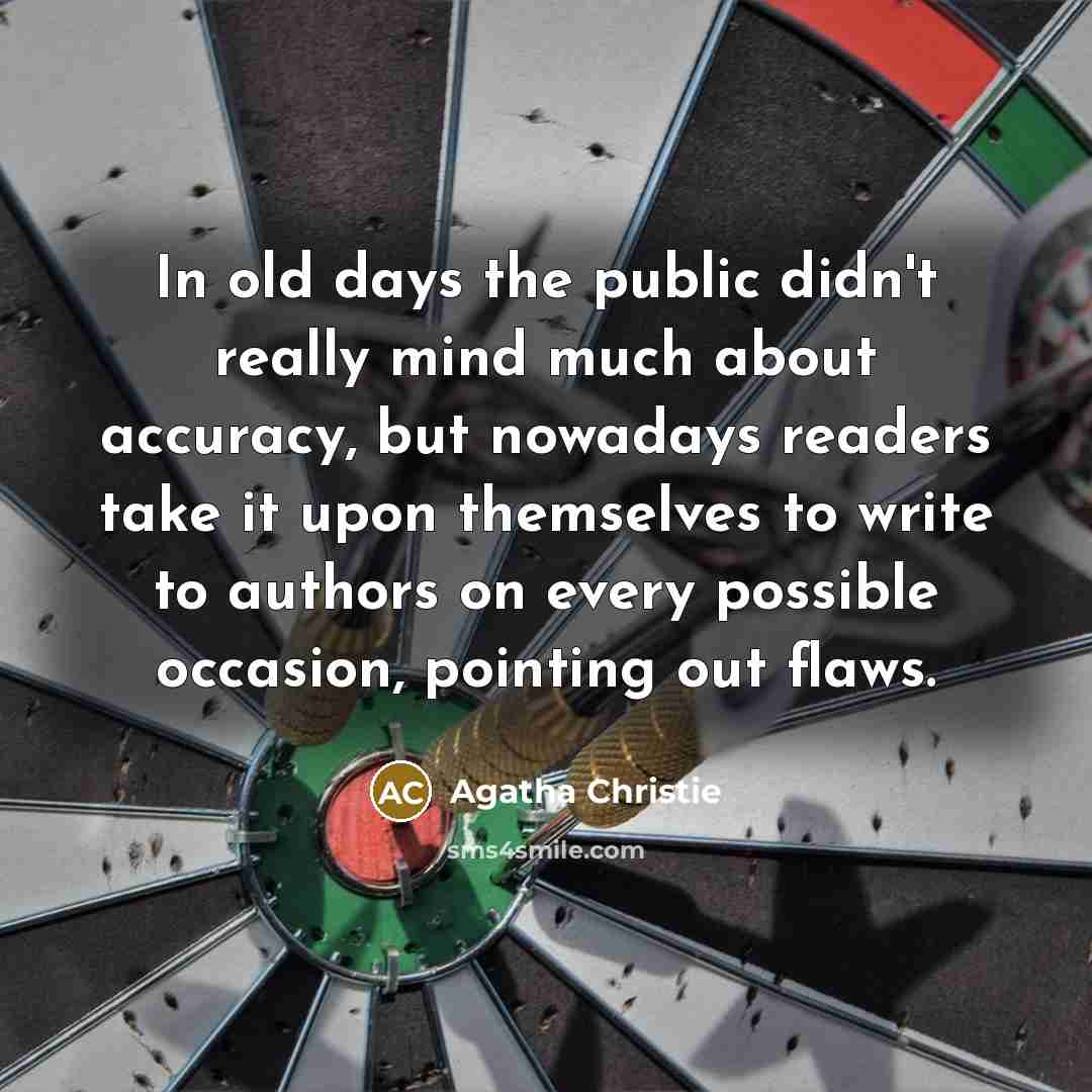 “In old days the public didn't really mind much about accuracy, but nowadays readers take it upon themselves to write to authors on every possible occasion, pointing out flaws.” quote by Agatha Christie