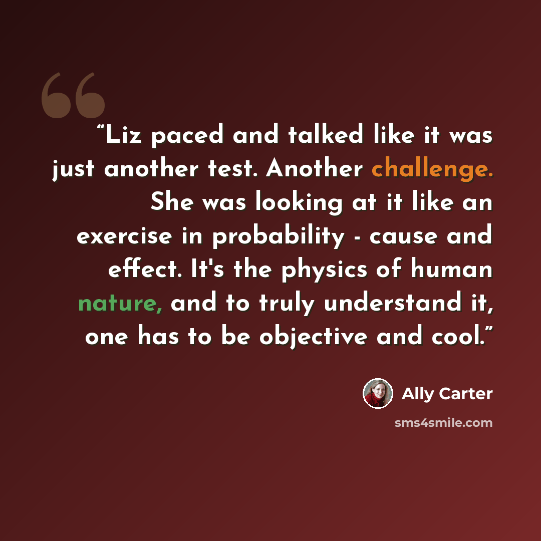 “Liz paced and talked like it was just another test. Another challenge. She was looking at it like an exercise in probability - cause and effect. It's the physics of human nature, and to truly understand it, one has to be objective and cool.” quote by Ally Carter