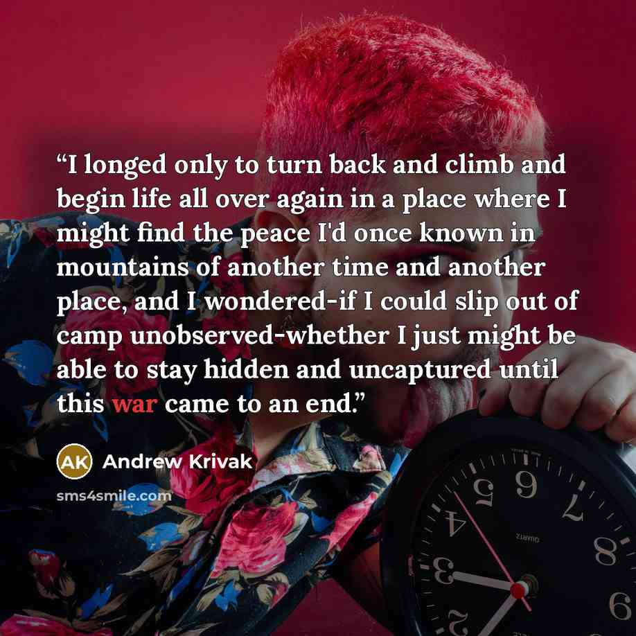 “I longed only to turn back and climb and begin life all over again in a place where I might find the peace I'd once known in mountains of another time and another place, and I wondered-if I could slip out of camp unobserved-whether I just might be able to stay hidden and uncaptured until this war…” quote by Andrew Krivak