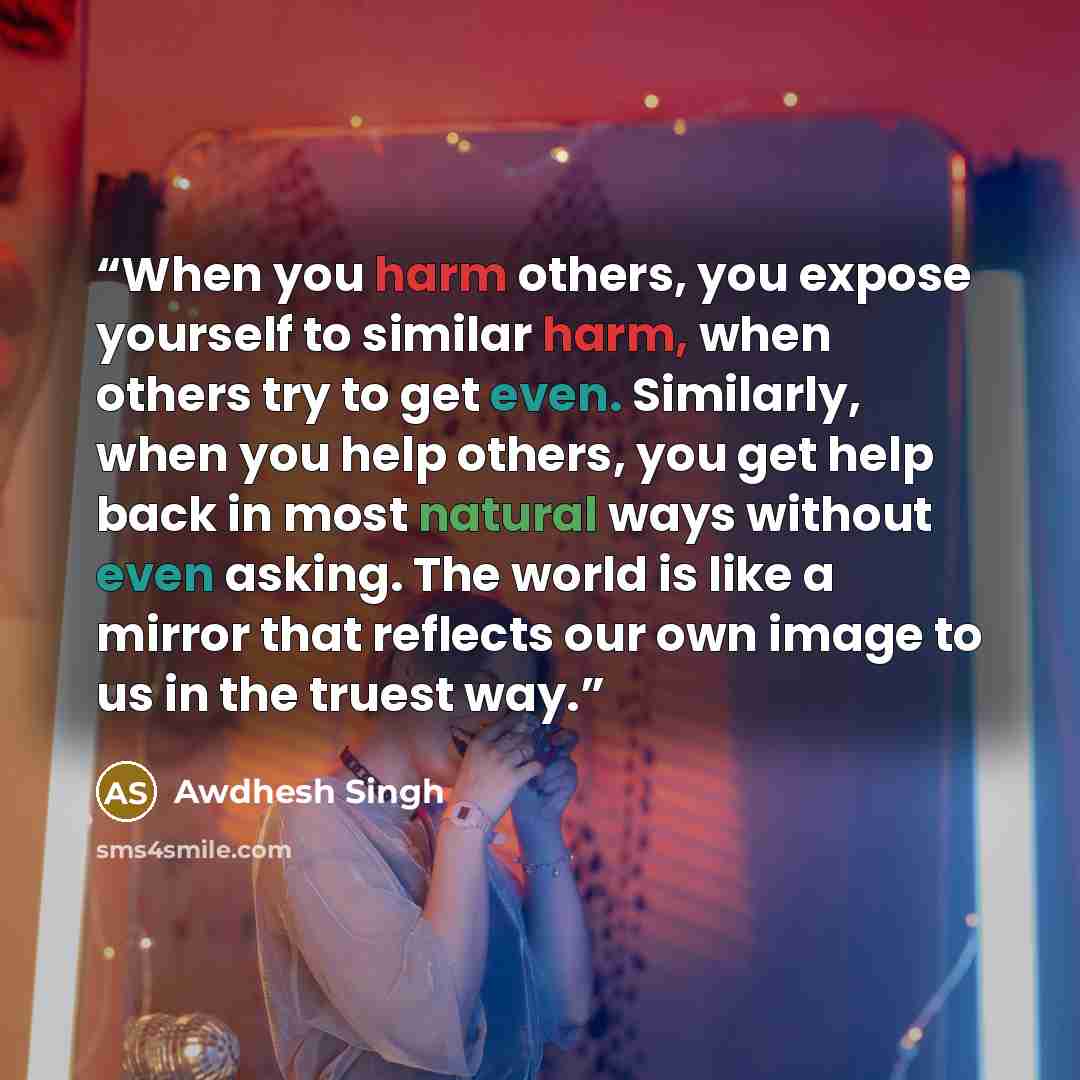 “When you harm others, you expose yourself to similar harm, when others try to get even. Similarly, when you help others, you get help back in most natural ways without even asking. The world is like a mirror that reflects our own image to us in the truest way.” quote by Awdhesh Singh