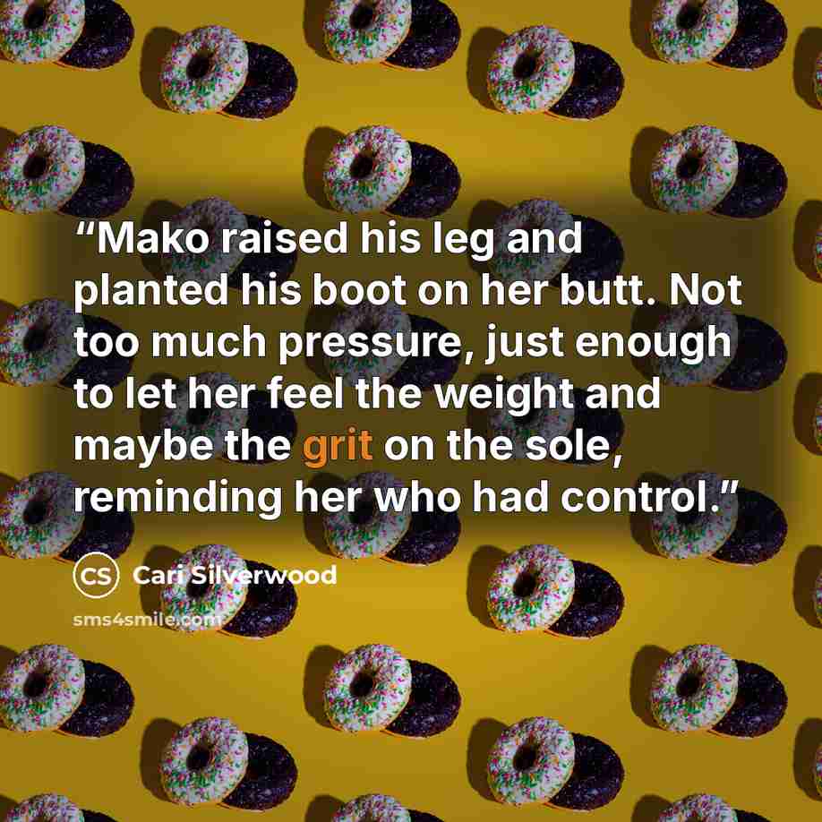 “Mako raised his leg and planted his boot on her butt. Not too much pressure, just enough to let her feel the weight and maybe the grit on the sole, reminding her who had control.” quote by Cari Silverwood