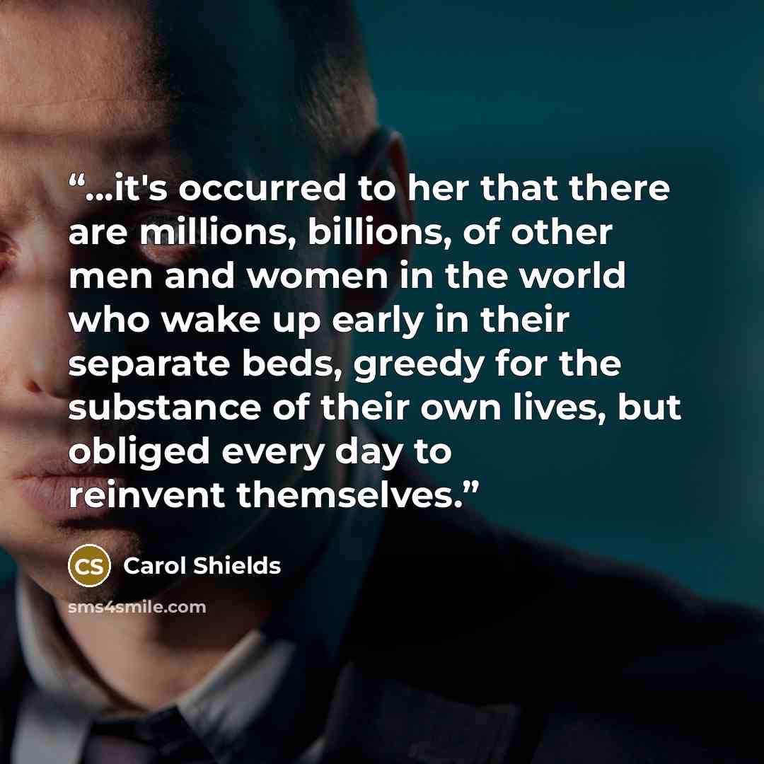 “…it's occurred to her that there are millions, billions, of other men and women in the world who wake up early in their separate beds, greedy for the substance of their own lives, but obliged every day to reinvent themselves.” quote by Carol Shields