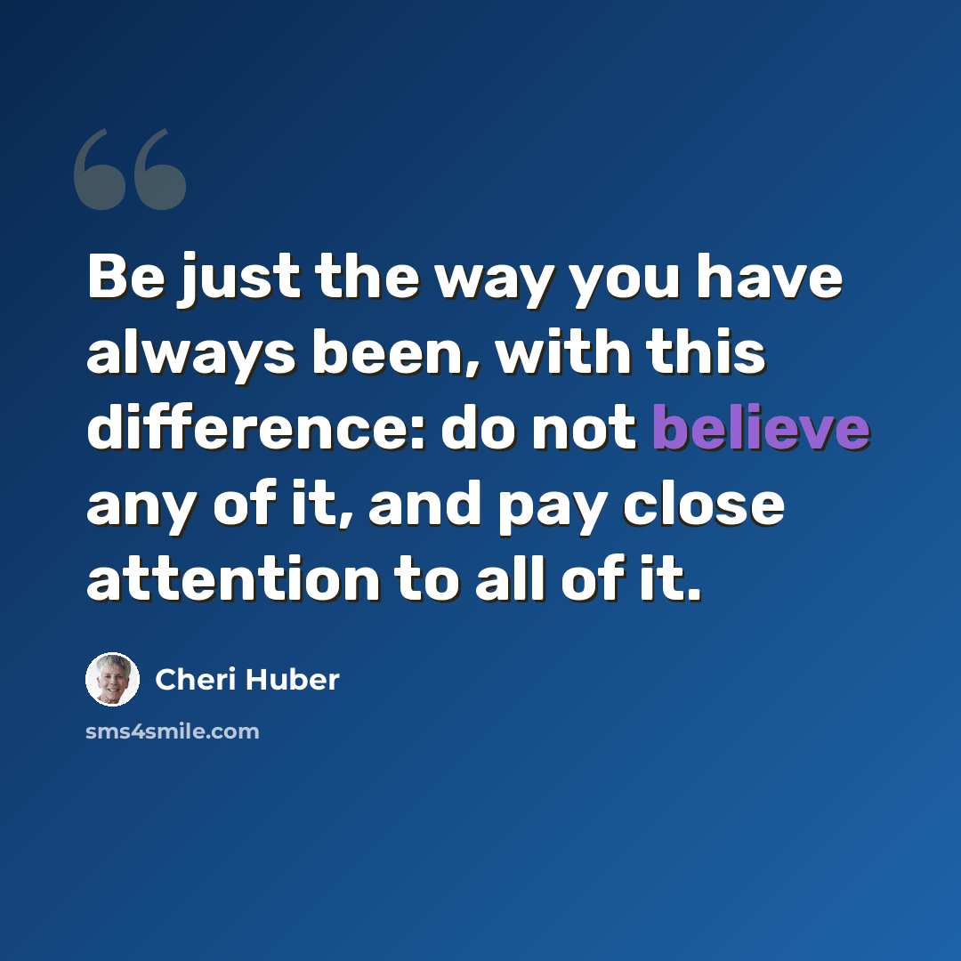 “Be just the way you have always been, with this difference: do not believe any of it, and pay close attention to all of it.” quote by Cheri Huber