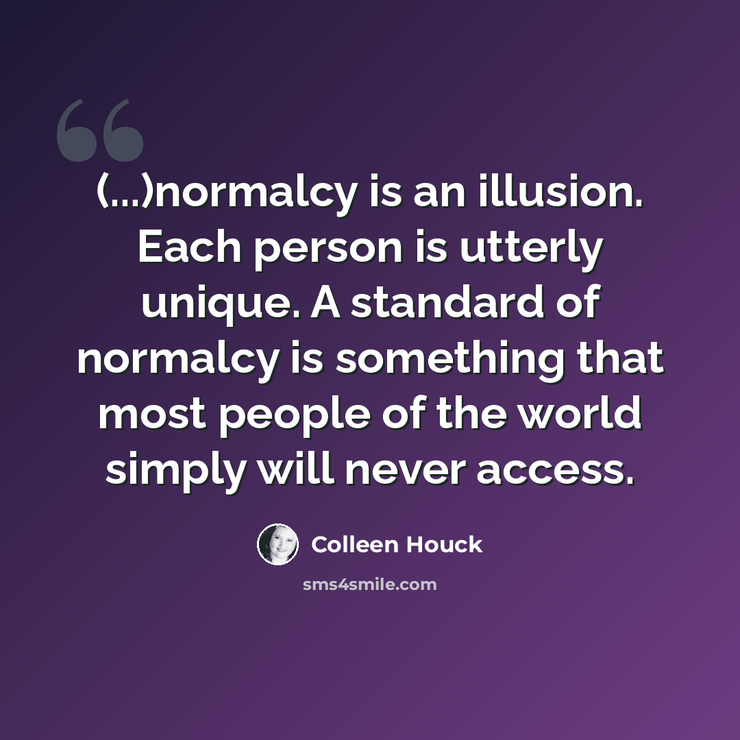 “(...)normalcy is an illusion. Each person is utterly unique. A standard of normalcy is something that most people of the world simply will never access.” quote by Colleen Houck