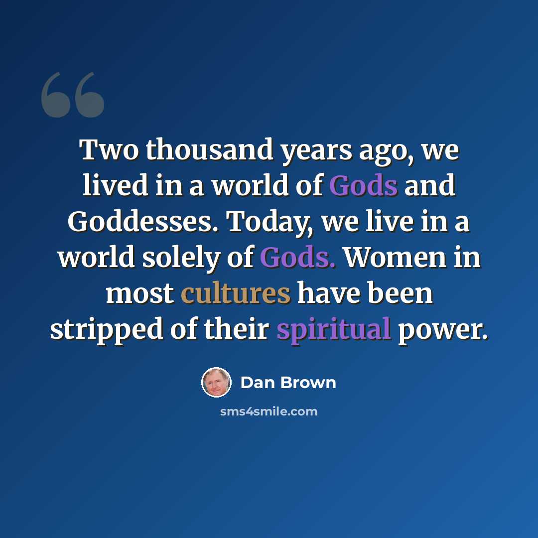 “Two thousand years ago, we lived in a world of Gods and Goddesses. Today, we live in a world solely of Gods. Women in most cultures have been stripped of their spiritual power.” quote by Dan Brown