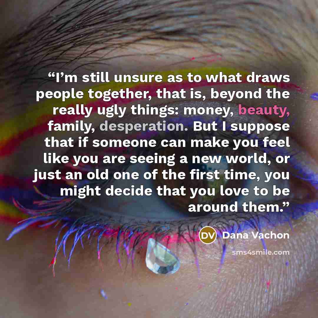 “I’m still unsure as to what draws people together, that is, beyond the really ugly things: money, beauty, family, desperation. But I suppose that if someone can make you feel like you are seeing a new world, or just an old one of the first time, you might decide that you love to be around them.” quote by Dana Vachon