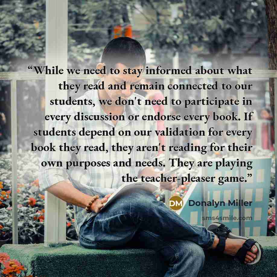 “While we need to stay informed about what they read and remain connected to our students, we don't need to participate in every discussion or endorse every book. If students depend on our validation for every book they read, they aren't reading for their own purposes and needs. They are playing…” quote by Donalyn Miller
