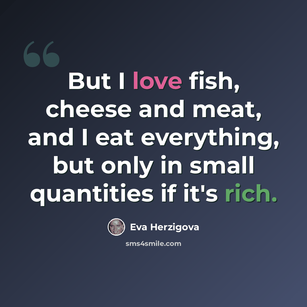 “But I love fish, cheese and meat, and I eat everything, but only in small quantities if it's rich.” quote by Eva Herzigova