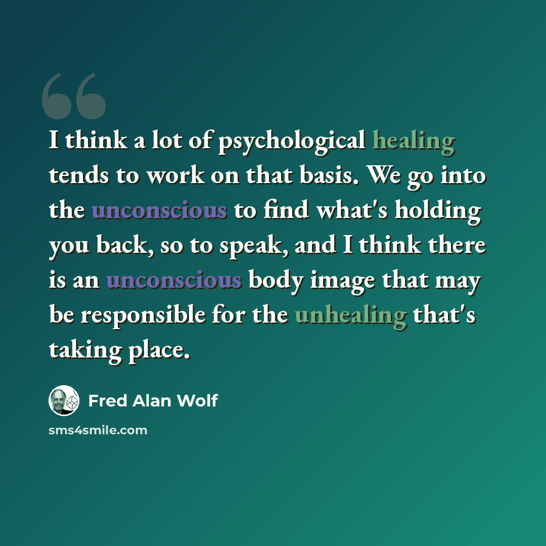 “I think a lot of psychological healing tends to work on that basis. We go into the unconscious to find what's holding you back, so to speak, and I think there is an unconscious body image that may be responsible for the unhealing that's taking place.” quote by Fred Alan Wolf