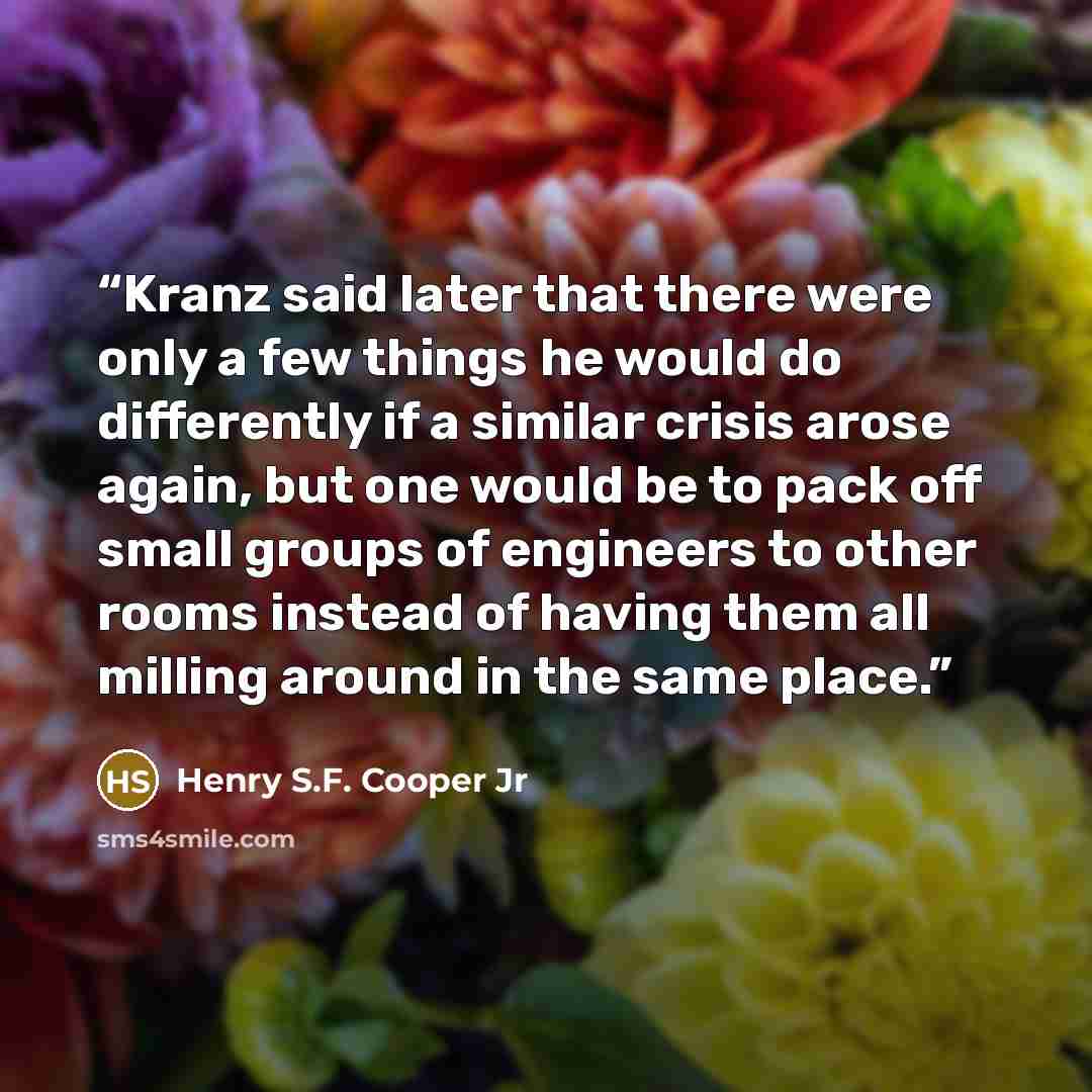 “Kranz said later that there were only a few things he would do differently if a similar crisis arose again, but one would be to pack off small groups of engineers to other rooms instead of having them all milling around in the same place.” quote by Henry S.F. Cooper Jr