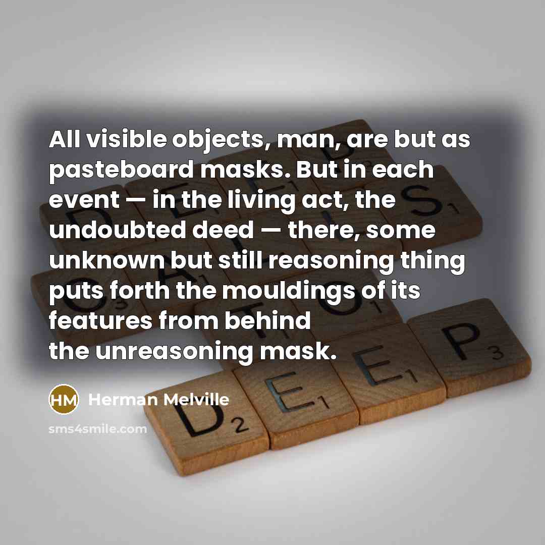 “All visible objects, man, are but as pasteboard masks. But in each event — in the living act, the undoubted deed — there, some unknown but still reasoning thing puts forth the mouldings of its features from behind the unreasoning mask.” quote by Herman Melville