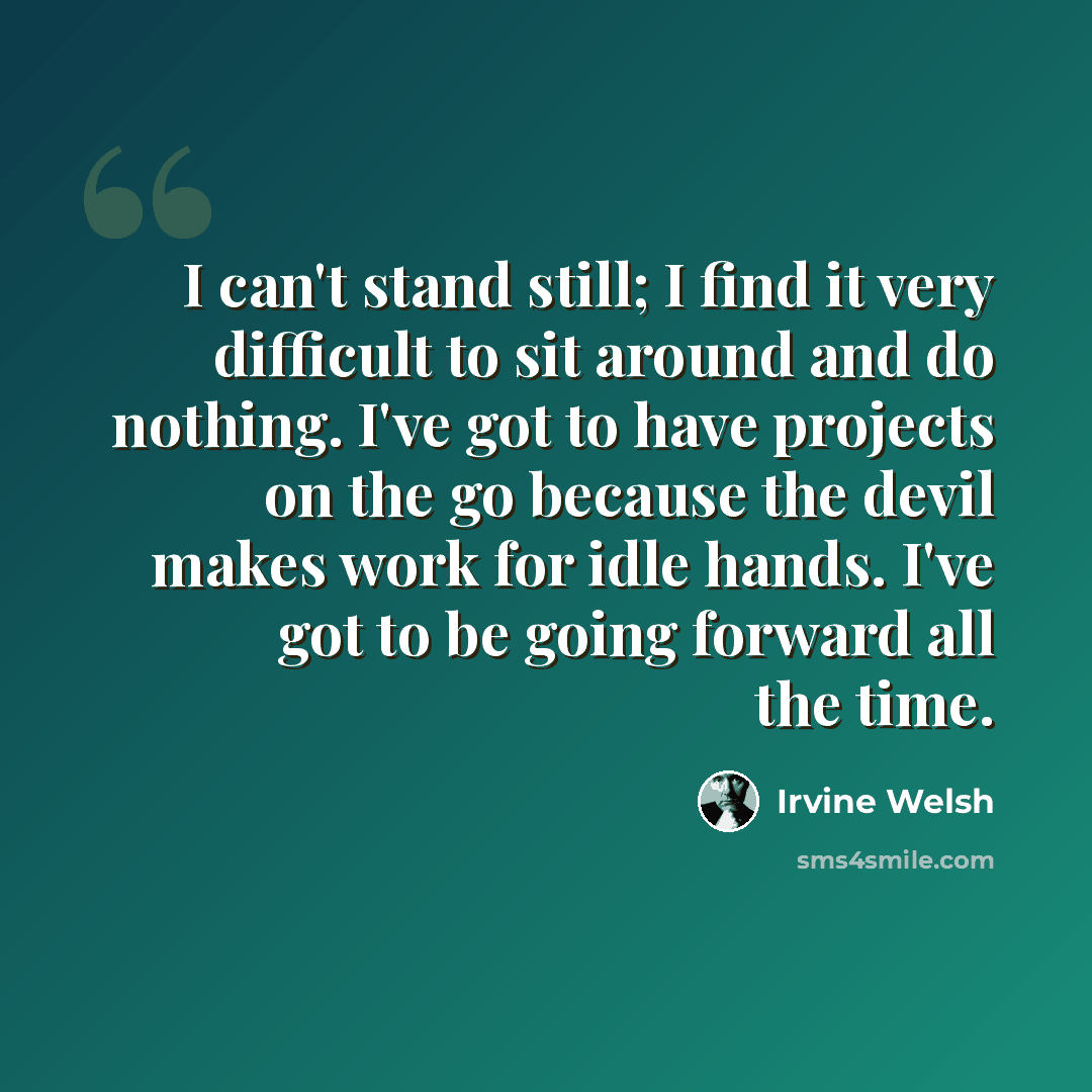 “I can't stand still; I find it very difficult to sit around and do nothing. I've got to have projects on the go because the devil makes work for idle hands. I've got to be going forward all the time.” quote by Irvine Welsh