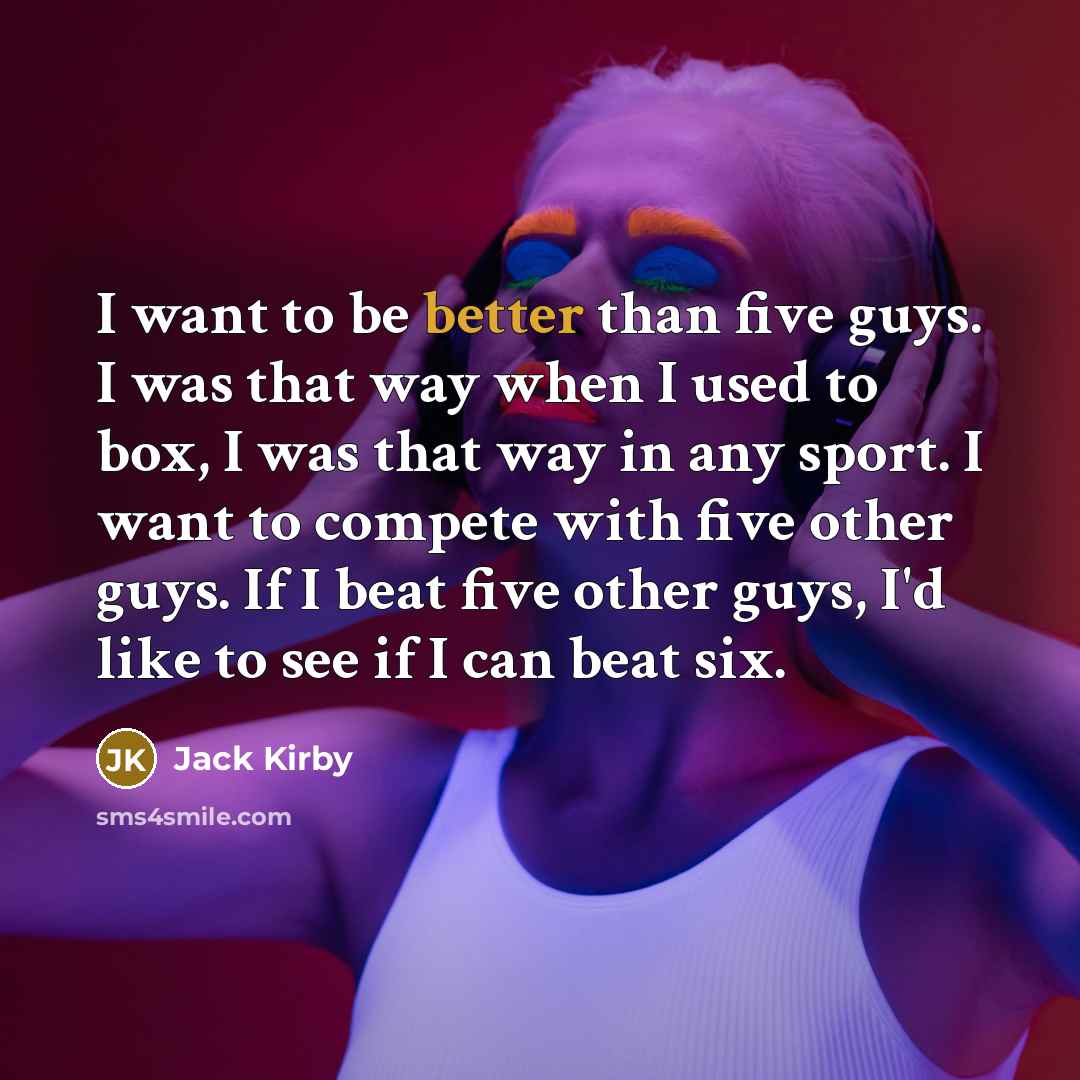 “I want to be better than five guys. I was that way when I used to box, I was that way in any sport. I want to compete with five other guys. If I beat five other guys, I'd like to see if I can beat six.” quote by Jack Kirby