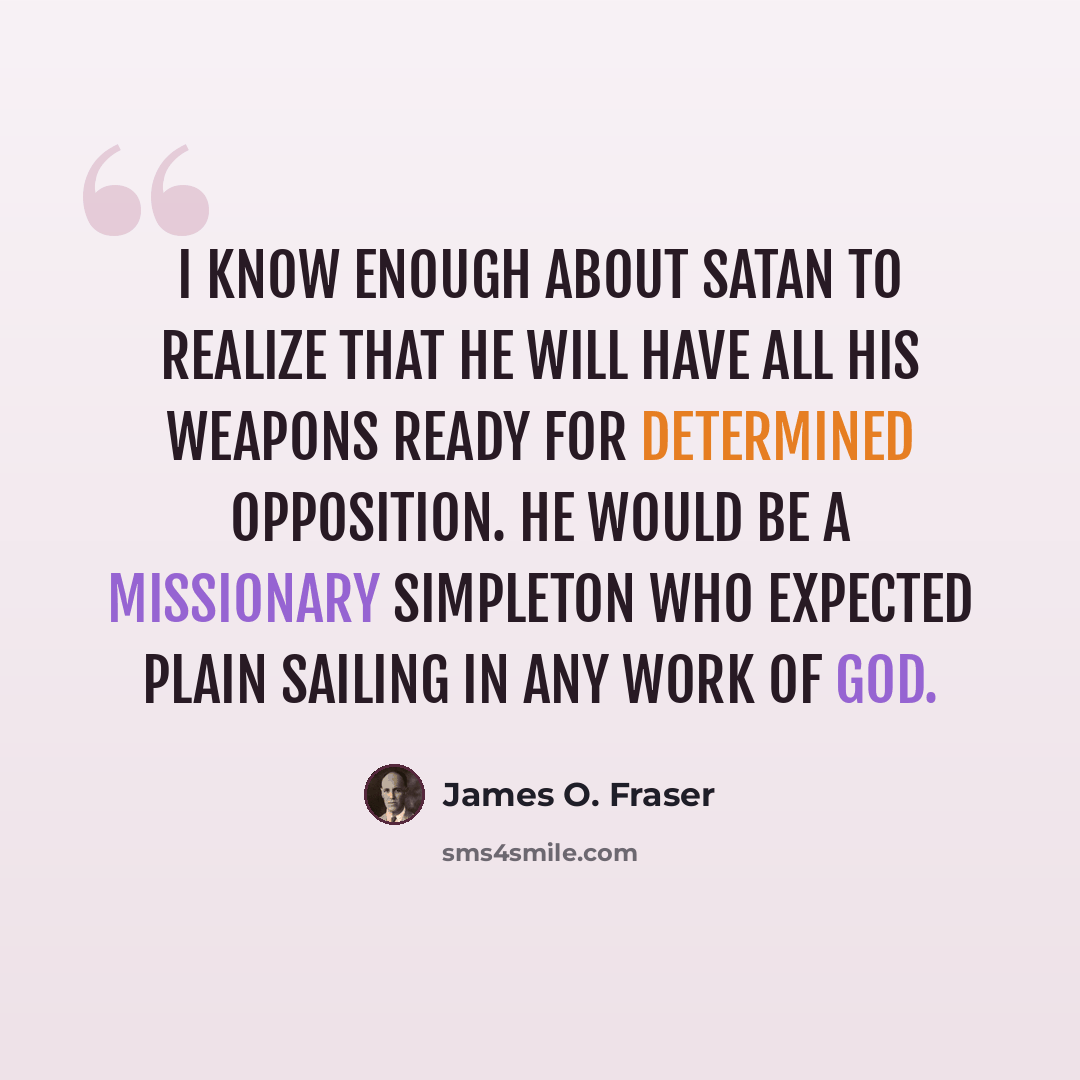 “I know enough about Satan to realize that he will have all his weapons ready for determined opposition. He would be a missionary simpleton who expected plain sailing in any work of God.” quote by James O. Fraser
