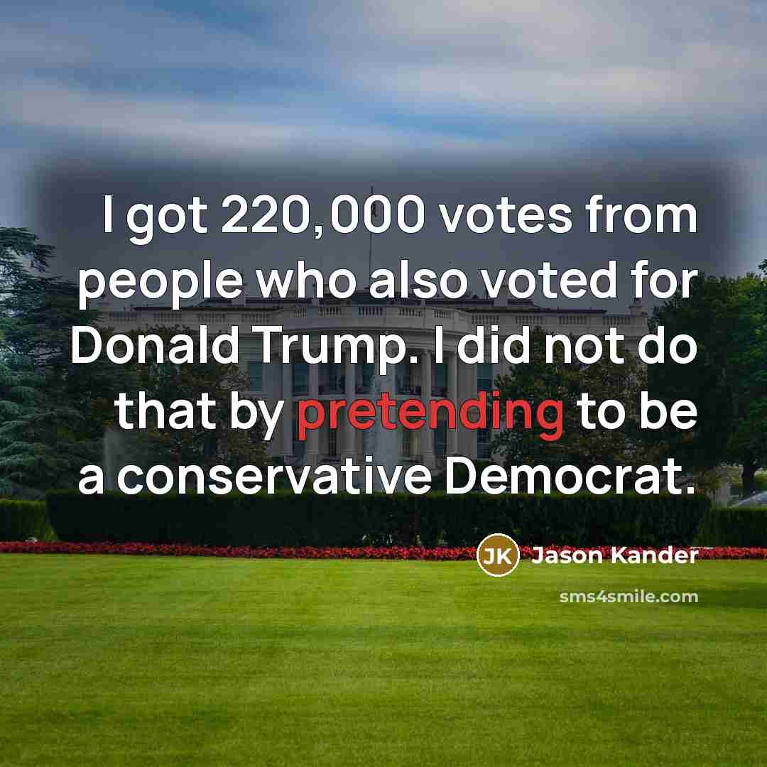 “I got 220,000 votes from people who also voted for Donald Trump. I did not do that by pretending to be a conservative Democrat.” quote by Jason Kander