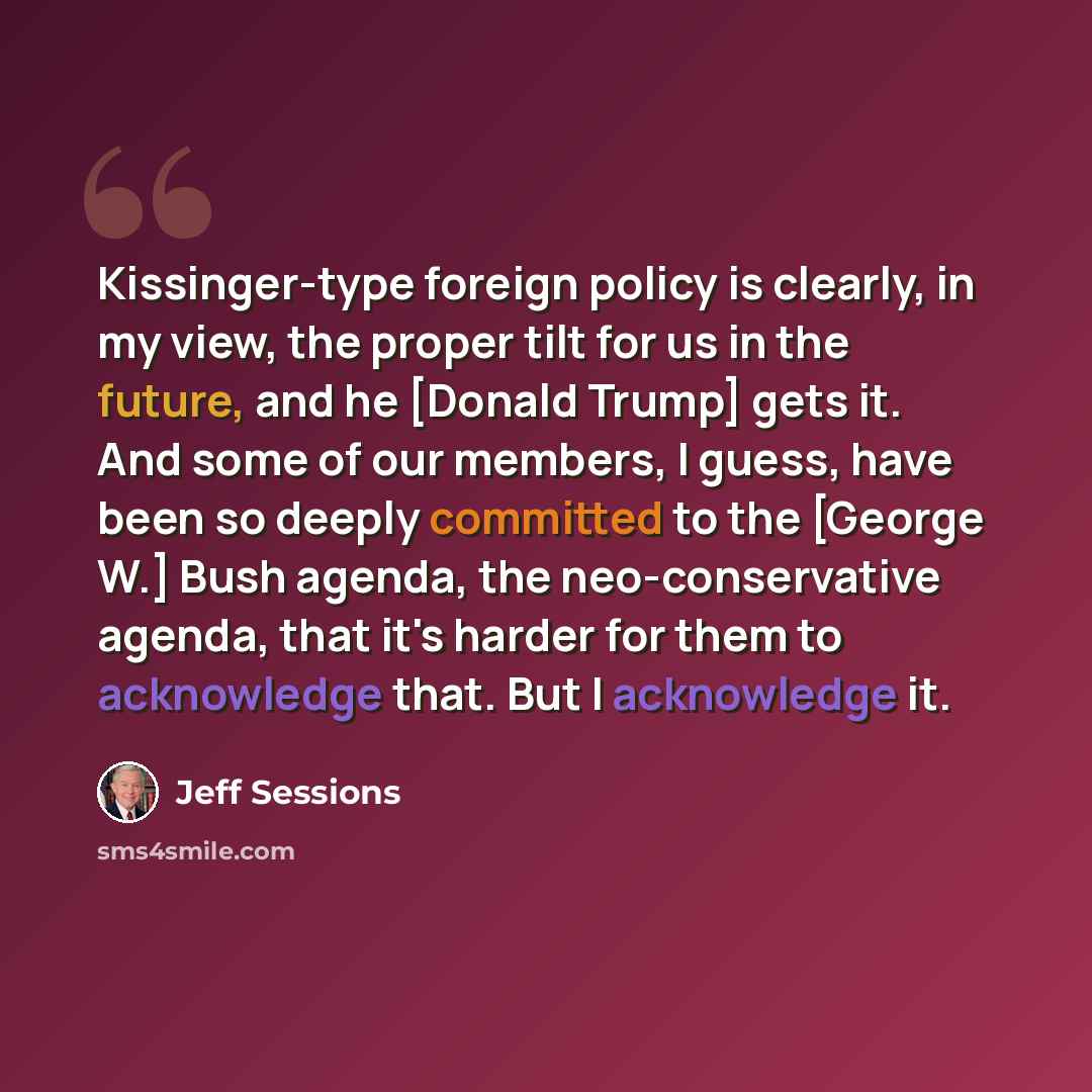 “Kissinger-type foreign policy is clearly, in my view, the proper tilt for us in the future, and he [Donald Trump] gets it. And some of our members, I guess, have been so deeply committed to the [George W.] Bush agenda, the neo-conservative agenda, that it's harder for them to acknowledge that. But…” quote by Jeff Sessions