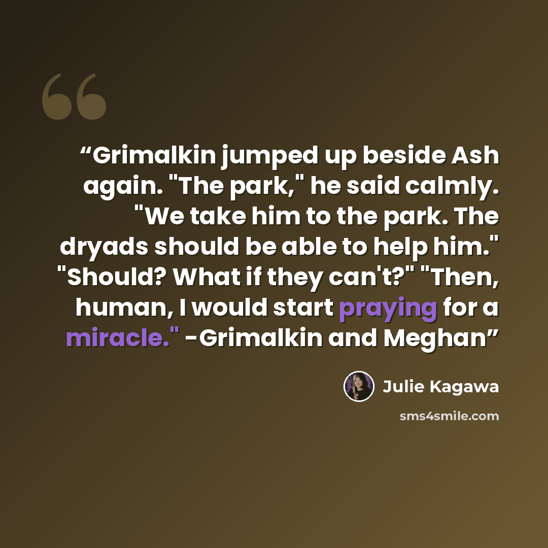 “Grimalkin jumped up beside Ash again. "The park," he said calmly. "We take him to the park. The dryads should be able to help him." "Should? What if they can't?" "Then, human, I would start praying for a miracle." -Grimalkin and Meghan” quote by Julie Kagawa