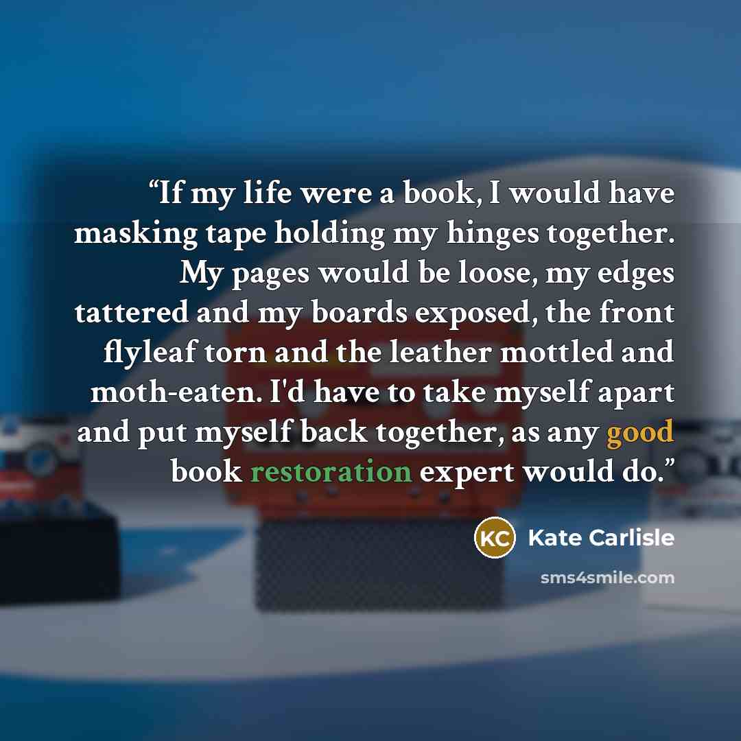 “If my life were a book, I would have masking tape holding my hinges together. My pages would be loose, my edges tattered and my boards exposed, the front flyleaf torn and the leather mottled and moth-eaten. I'd have to take myself apart and put myself back together, as any good book restoration…” quote by Kate Carlisle