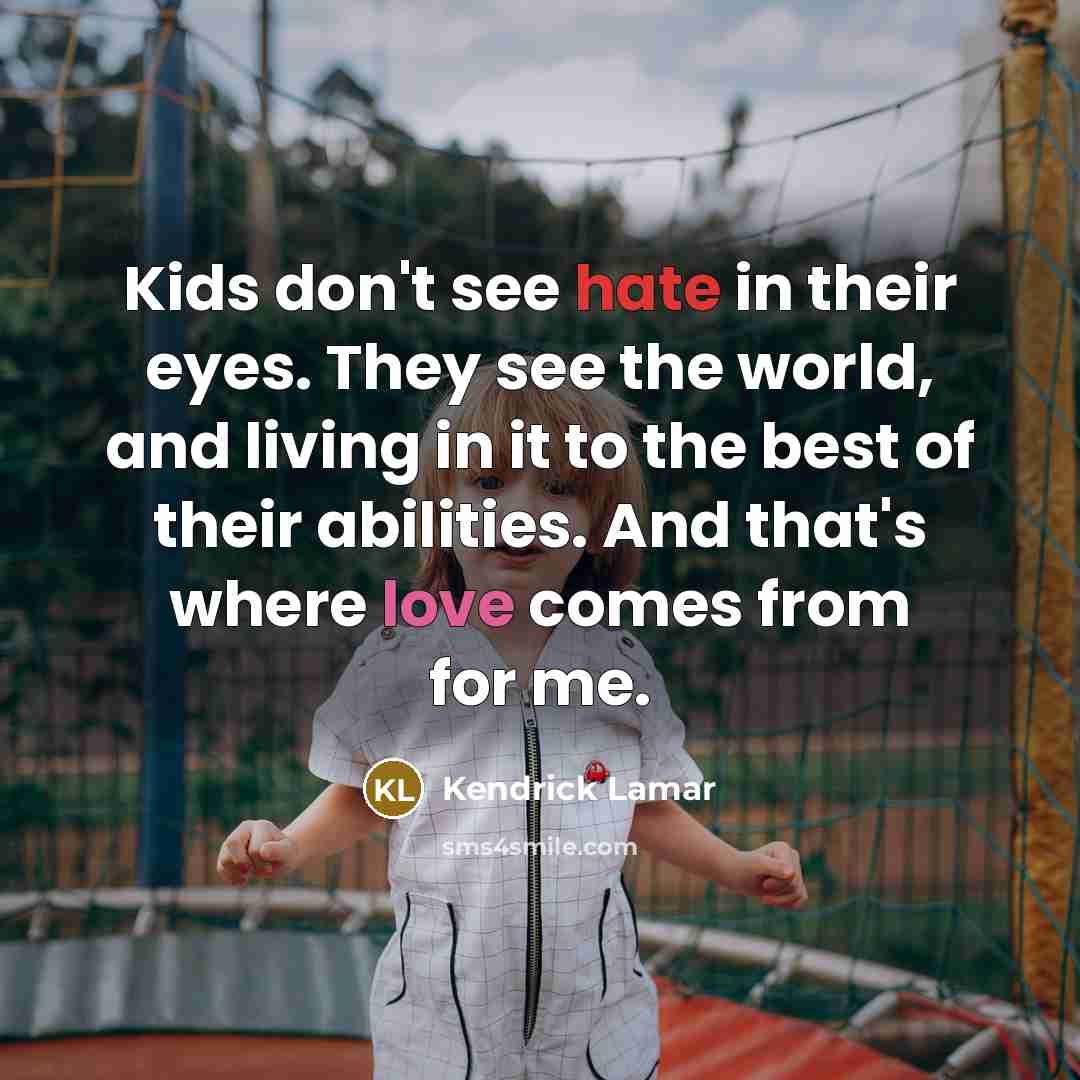 “Kids don't see hate in their eyes. They see the world, and living in it to the best of their abilities. And that's where love comes from for me.” quote by Kendrick Lamar