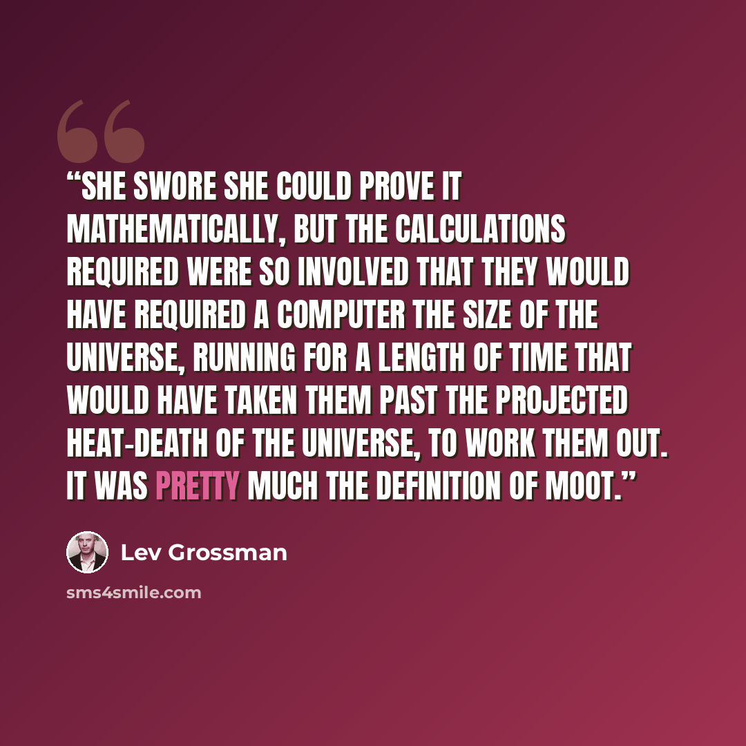 “She swore she could prove it mathematically, but the calculations required were so involved that they would have required a computer the size of the universe, running for a length of time that would have taken them past the projected heat-death of the universe, to work them out. It was pretty much…” quote by Lev Grossman