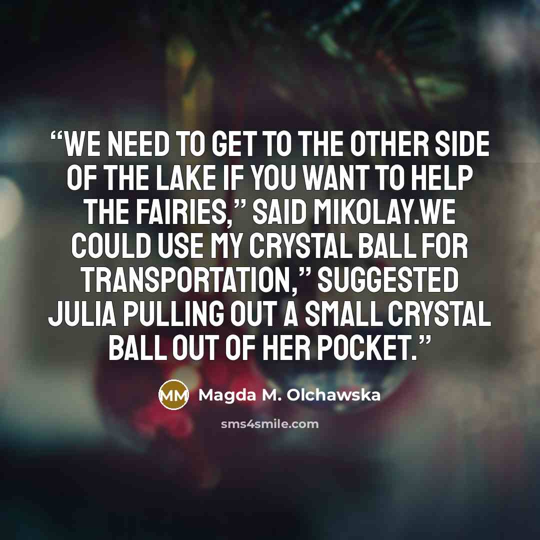 “We need to get to the other side of the lake if you want to help the fairies,” said Mikolay.We could use my crystal ball for transportation,” suggested Julia pulling out a small crystal ball out of her pocket.” quote by Magda M. Olchawska