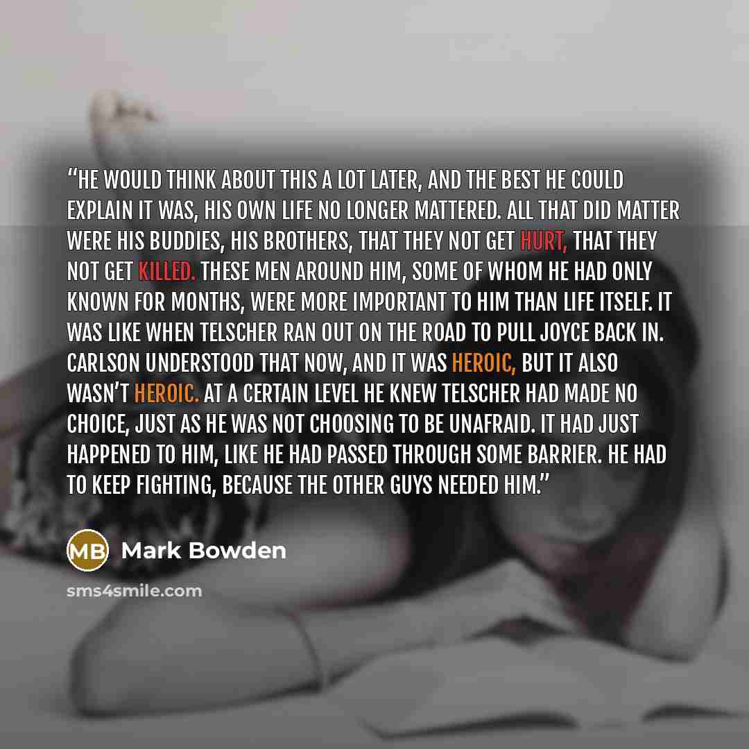 “He would think about this a lot later, and the best he could explain it was, his own life no longer mattered. All that did matter were his buddies, his brothers, that they not get hurt, that they not get killed. These men around him, some of whom he had only known for months, were more important…” quote by Mark Bowden