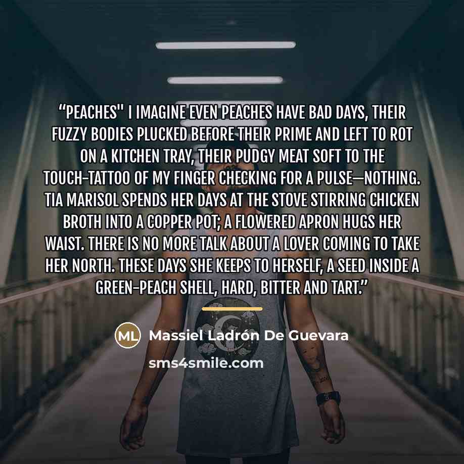 “PEACHES" I imagine even peaches have bad days, their fuzzy bodies plucked before their prime and left to rot on a kitchen tray, their pudgy meat soft to the touch-tattoo of my finger checking for a pulse—nothing. Tia Marisol spends her days at the stove stirring chicken broth into a copper pot; a…” quote by Massiel Ladrón De Guevara