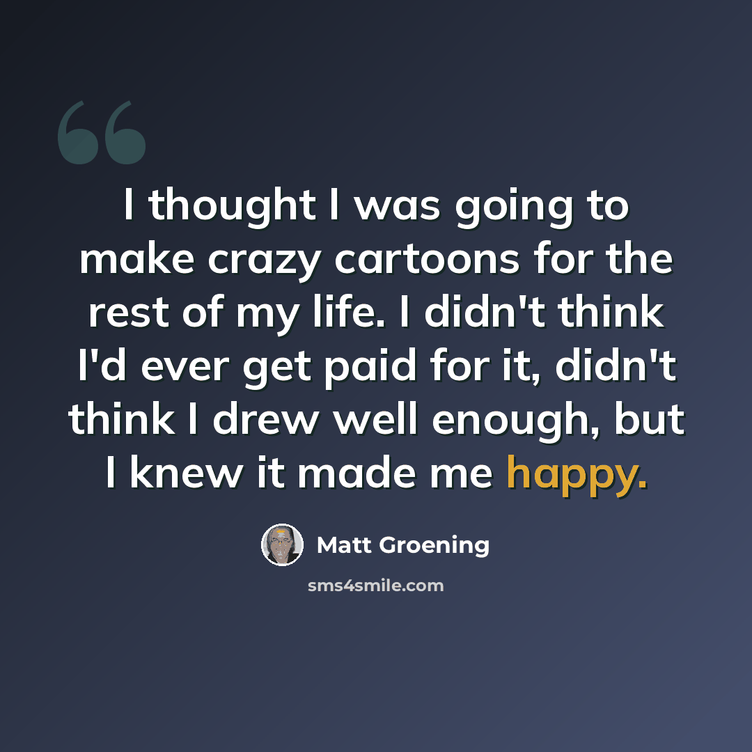 “I thought I was going to make crazy cartoons for the rest of my life. I didn't think I'd ever get paid for it, didn't think I drew well enough, but I knew it made me happy.” quote by Matt Groening