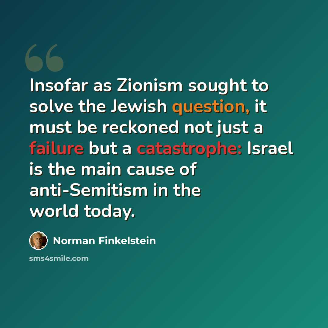 “Insofar as Zionism sought to solve the Jewish question, it must be reckoned not just a failure but a catastrophe: Israel is the main cause of anti-Semitism in the world today.” quote by Norman Finkelstein
