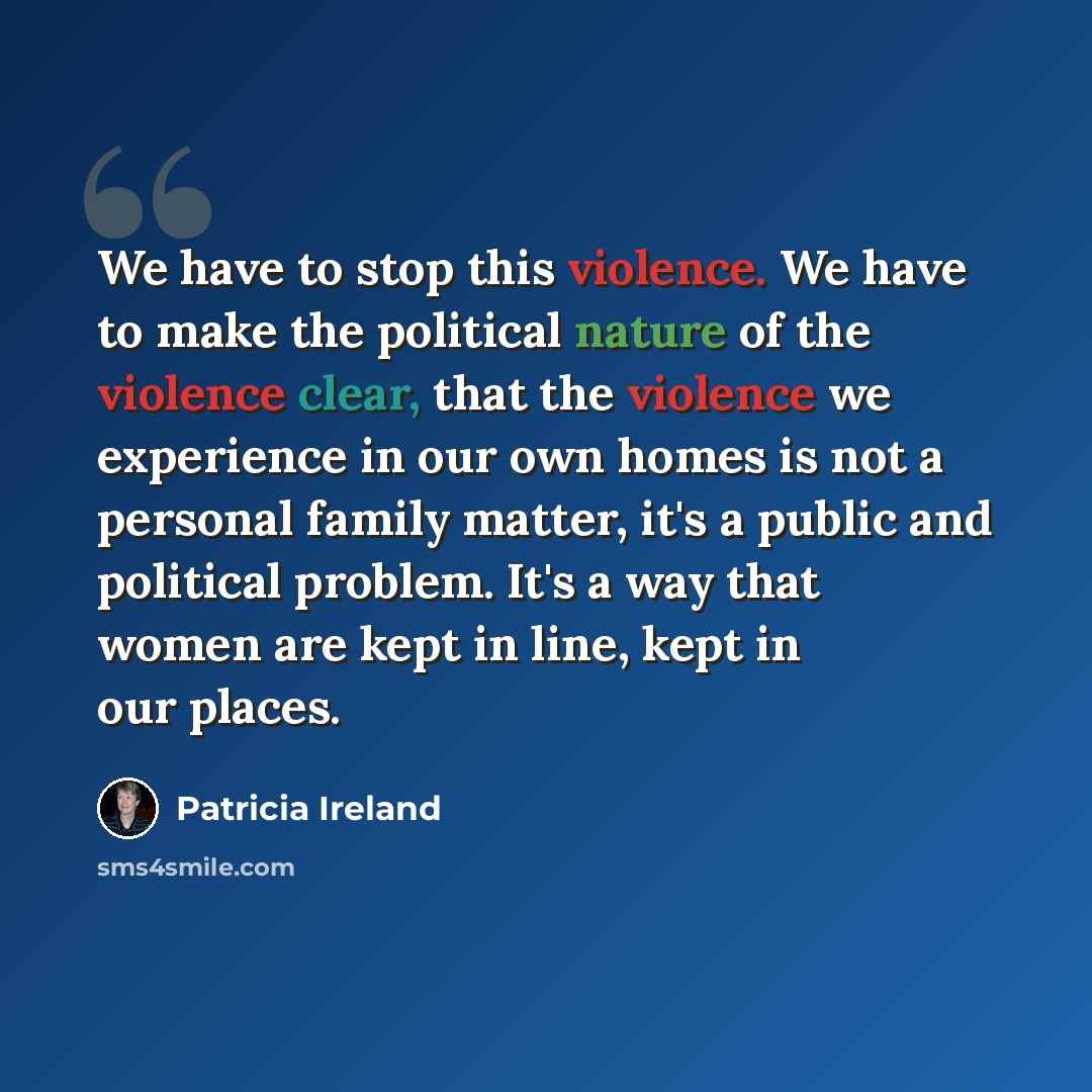 “We have to stop this violence. We have to make the political nature of the violence clear, that the violence we experience in our own homes is not a personal family matter, it's a public and political problem. It's a way that women are kept in line, kept in our places.” quote by Patricia Ireland