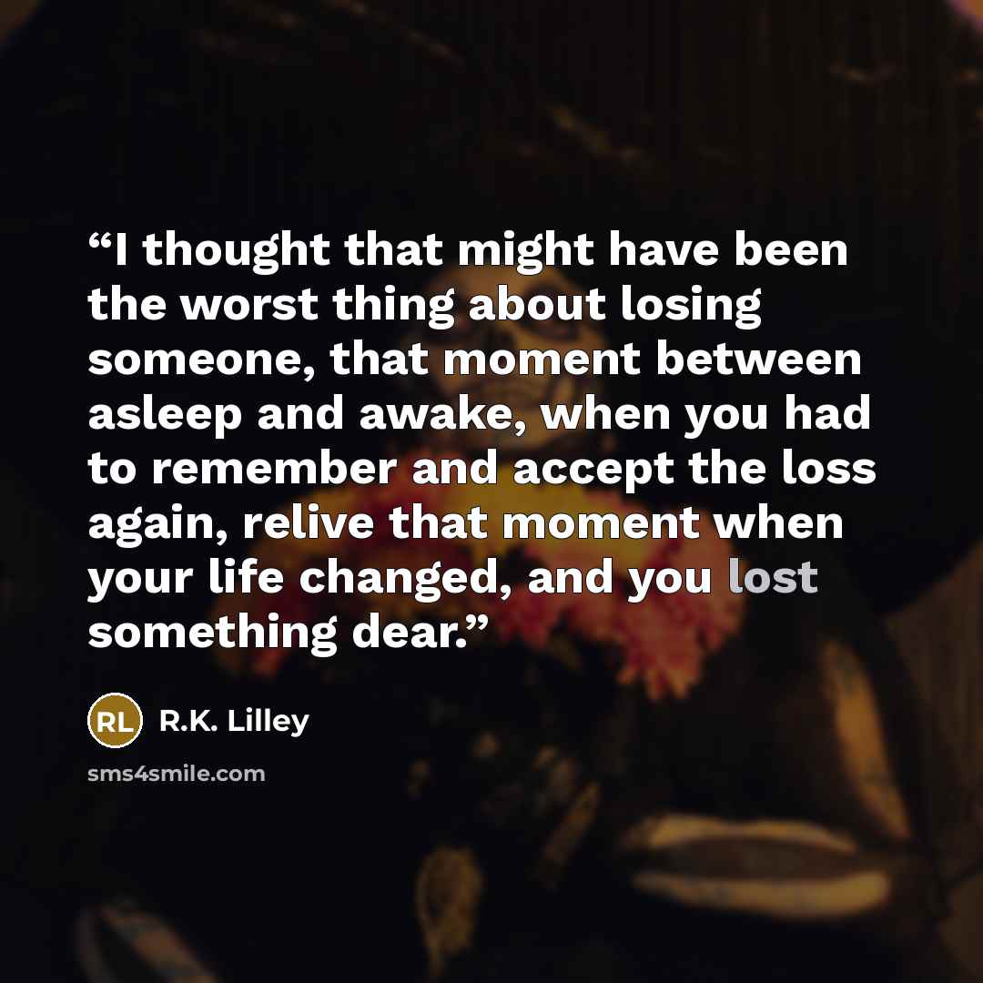 “I thought that might have been the worst thing about losing someone, that moment between asleep and awake, when you had to remember and accept the loss again, relive that moment when your life changed, and you lost something dear.” quote by R.K. Lilley