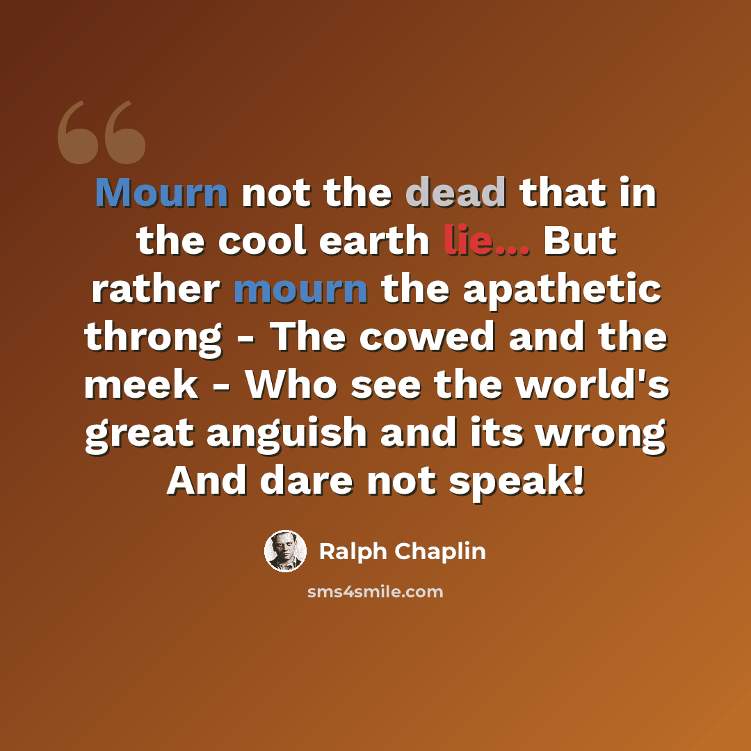 “Mourn not the dead that in the cool earth lie... But rather mourn the apathetic throng - The cowed and the meek - Who see the world's great anguish and its wrong And dare not speak!” quote by Ralph Chaplin