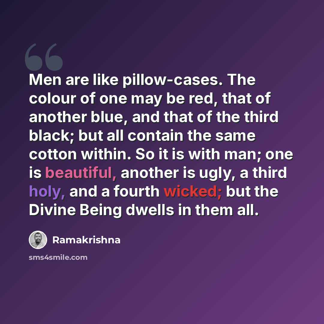 “Men are like pillow-cases. The colour of one may be red, that of another blue, and that of the third black; but all contain the same cotton within. So it is with man; one is beautiful, another is ugly, a third holy, and a fourth wicked; but the Divine Being dwells in them all.” quote by Ramakrishna