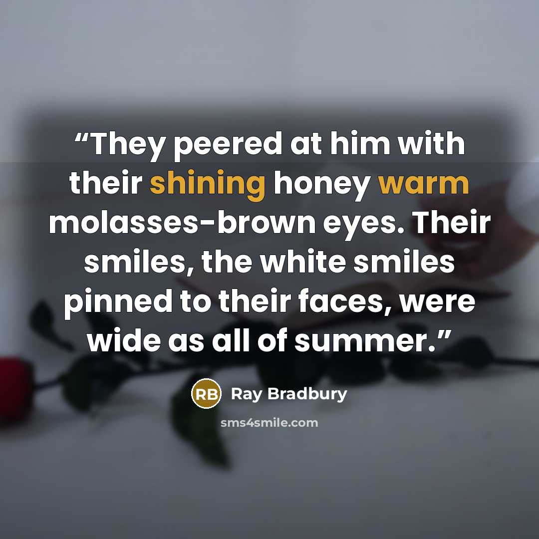 “They peered at him with their shining honey warm molasses-brown eyes. Their smiles, the white smiles pinned to their faces, were wide as all of summer.” quote by Ray Bradbury