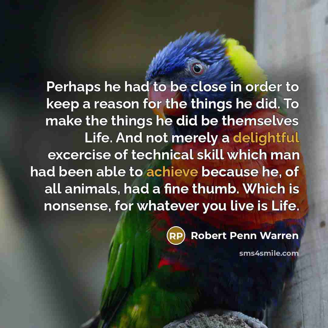 “Perhaps he had to be close in order to keep a reason for the things he did. To make the things he did be themselves Life. And not merely a delightful excercise of technical skill which man had been able to achieve because he, of all animals, had a fine thumb. Which is nonsense, for whatever you…” quote by Robert Penn Warren