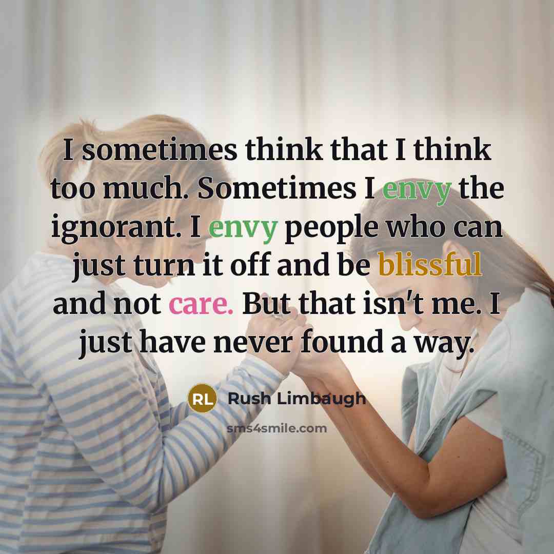 “I sometimes think that I think too much. Sometimes I envy the ignorant. I envy people who can just turn it off and be blissful and not care. But that isn't me. I just have never found a way.” quote by Rush Limbaugh