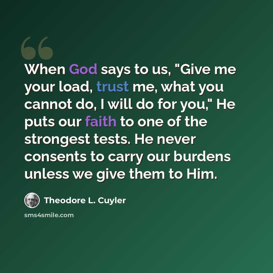 “When God says to us, "Give me your load, trust me, what you cannot do, I will do for you," He puts our faith to one of the strongest tests. He never consents to carry our burdens unless we give them to Him.” quote by Theodore L. Cuyler