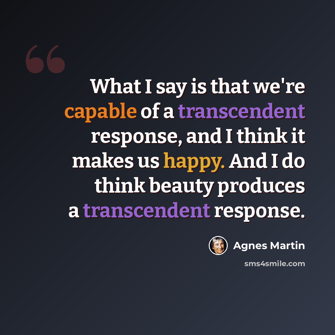 “What I say is that we're capable of a transcendent response, and I think it makes us happy. And I do think beauty produces a transcendent response.” quote by Agnes Martin