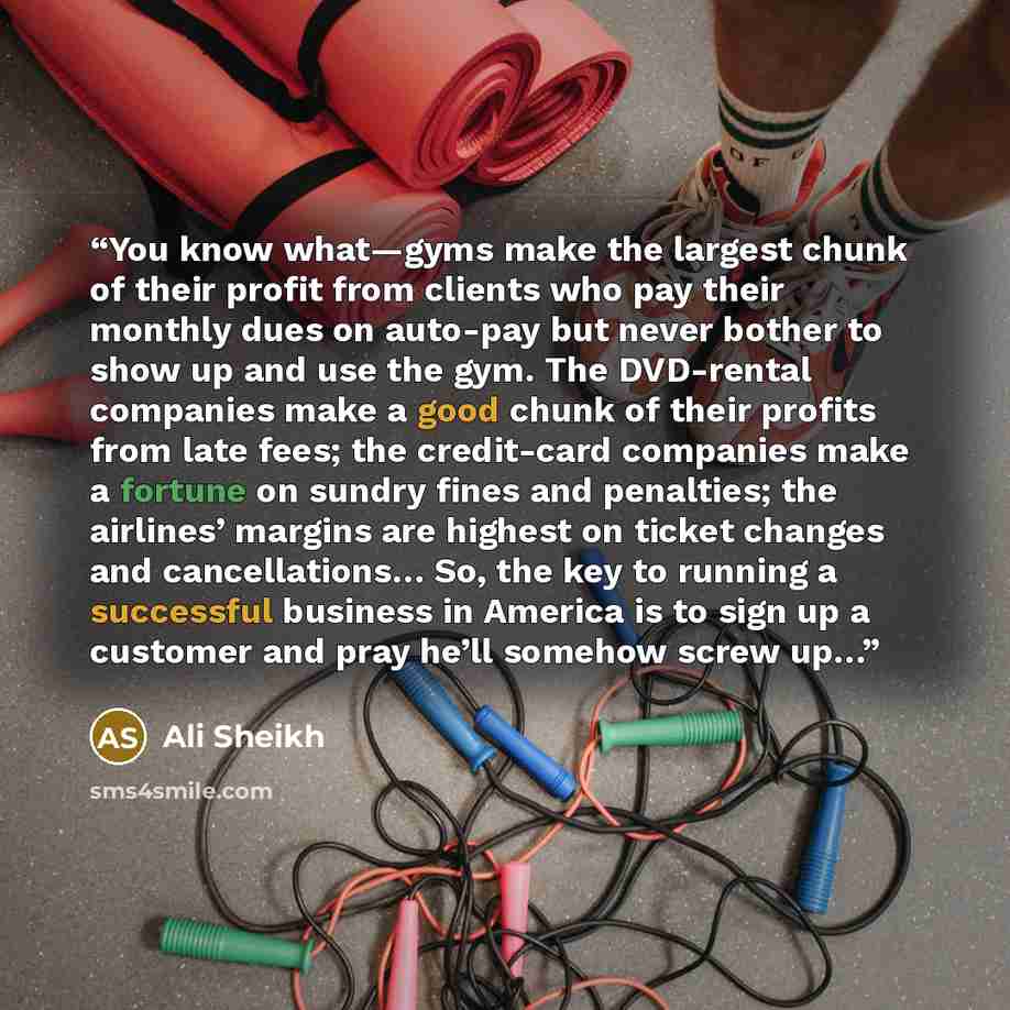“You know what—gyms make the largest chunk of their profit from clients who pay their monthly dues on auto-pay but never bother to show up and use the gym. The DVD-rental companies make a good chunk of their profits from late fees; the credit-card companies make a fortune on sundry fines and…” quote by Ali Sheikh